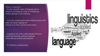 What is Linguistics?
• It is the scientific study of language and its
structure, including the study of morphology,
syntax, phonetics, and semantics.
• It involves analysing the many different aspects that
make up human language by
looking at its form, structure and context.
• Linguistics also looks at the interplay between
sound and meaning, and how language
varies between people and situations.
• It’s all about communication.
 
