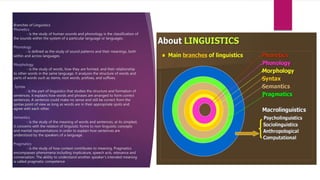 Branches of Linguistics
Phonetics
- is the study of human sounds and phonology is the classification of
the sounds within the system of a particular language or languages.
Phonology
- is defined as the study of sound patterns and their meanings, both
within and across languages.
Morphology
- is the study of words, how they are formed, and their relationship
to other words in the same language. It analyzes the structure of words and
parts of words such as stems, root words, prefixes, and suffixes.
Syntax
- is the part of linguistics that studies the structure and formation of
sentences. It explains how words and phrases are arranged to form correct
sentences. A sentence could make no sense and still be correct from the
syntax point of view as long as words are in their appropriate spots and
agree with each other.
Semantics
- is the study of the meaning of words and sentences; at its simplest,
it concerns with the relation of linguistic forms to non-linguistic concepts
and mental representations in order to explain how sentences are
understood by the speakers of a language.
Pragmatics
- is the study of how context contributes to meaning. Pragmatics
encompasses phenomena including implicature, speech acts, relevance and
conversation. The ability to understand another speaker's intended meaning
is called pragmatic competence
 
