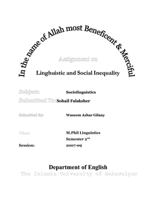 Assignment on

           Linghuistic and Social Inequality


Subject:              Sociolinguistics

Submitted To:Sohail Falaksher

Submitted By:         Waseem Azhar Gilany




Class:                M.Phil Linguistics
                      Semester 2nd
Session:              2007-09




                Department of English
The Islamia University of Bahawalpur
 