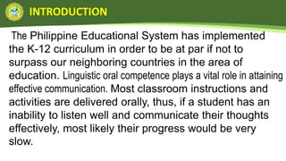INTRODUCTION
The Philippine Educational System has implemented
the K-12 curriculum in order to be at par if not to
surpass our neighboring countries in the area of
education. Linguistic oral competence plays a vital role in attaining
effective communication. Most classroom instructions and
activities are delivered orally, thus, if a student has an
inability to listen well and communicate their thoughts
effectively, most likely their progress would be very
slow.
 
