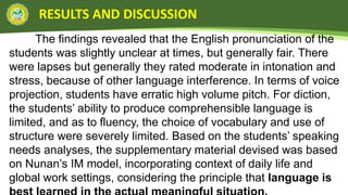 RESULTS AND DISCUSSION
The findings revealed that the English pronunciation of the
students was slightly unclear at times, but generally fair. There
were lapses but generally they rated moderate in intonation and
stress, because of other language interference. In terms of voice
projection, students have erratic high volume pitch. For diction,
the students’ ability to produce comprehensible language is
limited, and as to fluency, the choice of vocabulary and use of
structure were severely limited. Based on the students’ speaking
needs analyses, the supplementary material devised was based
on Nunan’s IM model, incorporating context of daily life and
global work settings, considering the principle that language is
 