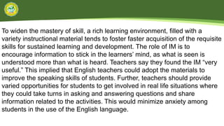 To widen the mastery of skill, a rich learning environment, filled with a
variety instructional material tends to foster faster acquisition of the requisite
skills for sustained learning and development. The role of IM is to
encourage information to stick in the learners’ mind, as what is seen is
understood more than what is heard. Teachers say they found the IM “very
useful.” This implied that English teachers could adopt the materials to
improve the speaking skills of students. Further, teachers should provide
varied opportunities for students to get involved in real life situations where
they could take turns in asking and answering questions and share
information related to the activities. This would minimize anxiety among
students in the use of the English language.
 