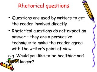 Rhetorical questions Questions are used by writers to get the reader involved directly Rhetorical questions do not expect an answer – they are a persuasive technique to make the reader agree with the writer’s point of view e.g. Would you like to be healthier and live longer? 