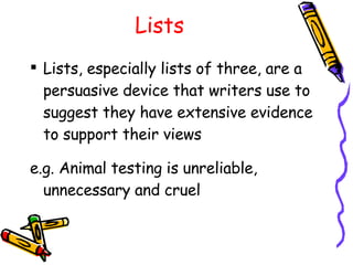 Lists Lists, especially lists of three, are a persuasive device that writers use to suggest they have extensive evidence to support their views e.g. Animal testing is unreliable, unnecessary and cruel 