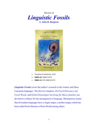 Review of
Linguistic Fossils
by John D. Bengtson
• Theophania Publishing, 2010
• ISBN-10: 0986510270
• ISBN-13: 978-0986510274
Linguistic Fossils covers the author’s research in the Austric and Dene-
Caucasian languages. The first two chapters, On Fossil Dinosaurs and
Fossil Words, and Global Etymologies Involving Six Macro-families, are
devoted to evidence for the monogenesis of language. Monogenesis means
that all modern languages have a single origin, a mother tongue which has
been called Proto-Human or Proto-World among others.
1
 