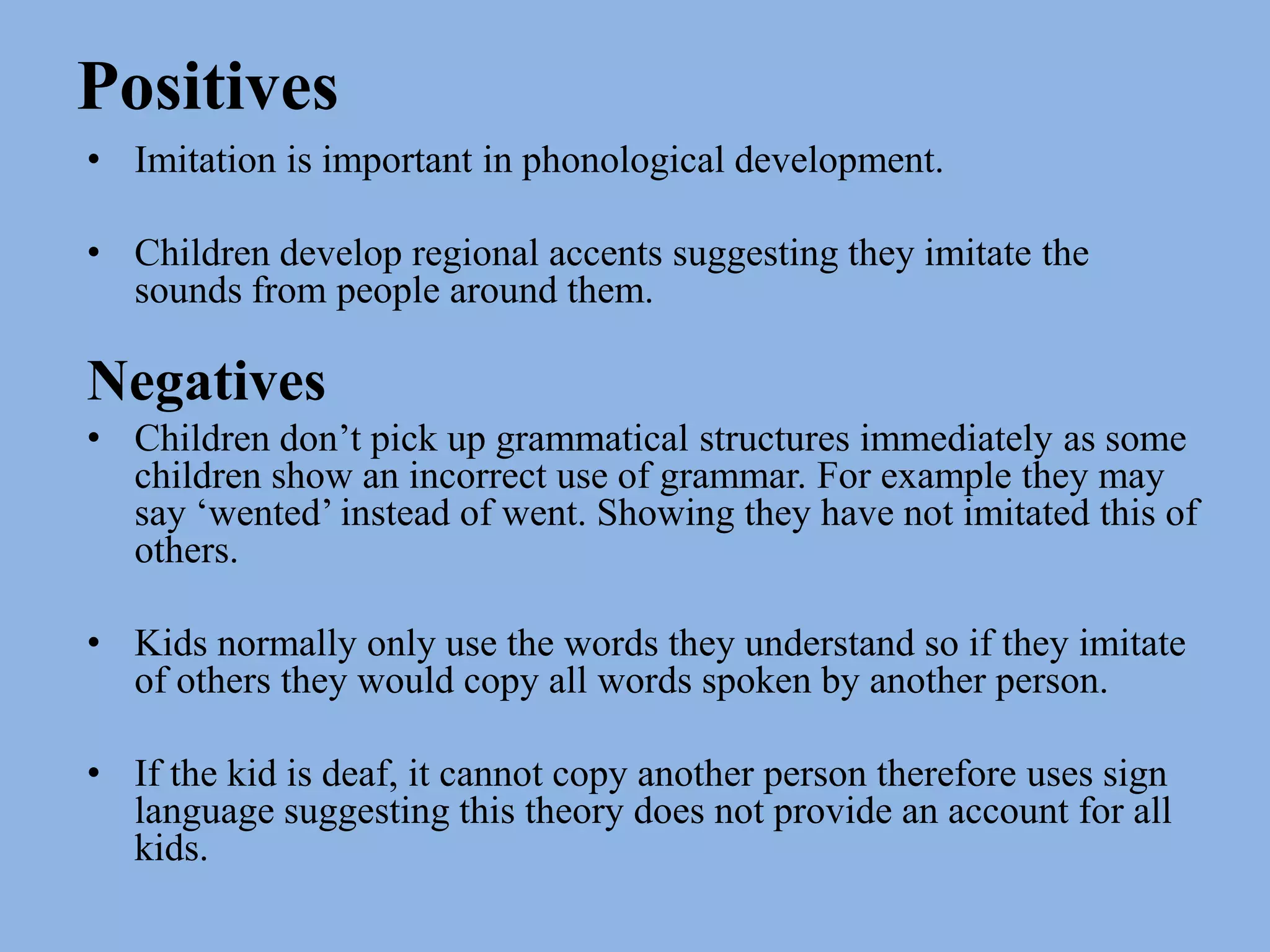 PositivesImitation is important in phonological development. Children develop regional accents suggesting they imitate the sounds from people around them. NegativesChildren don’t pick up grammatical structures immediately as some children show an incorrect use of grammar. For example they may say ‘wented’ instead of went. Showing they have not imitated this of others. Kids normally only use the words they understand so if they imitate of others they would copy all words spoken by another person. If the kid is deaf, it cannot copy another person therefore uses sign language suggesting this theory does not provide an account for all kids. 