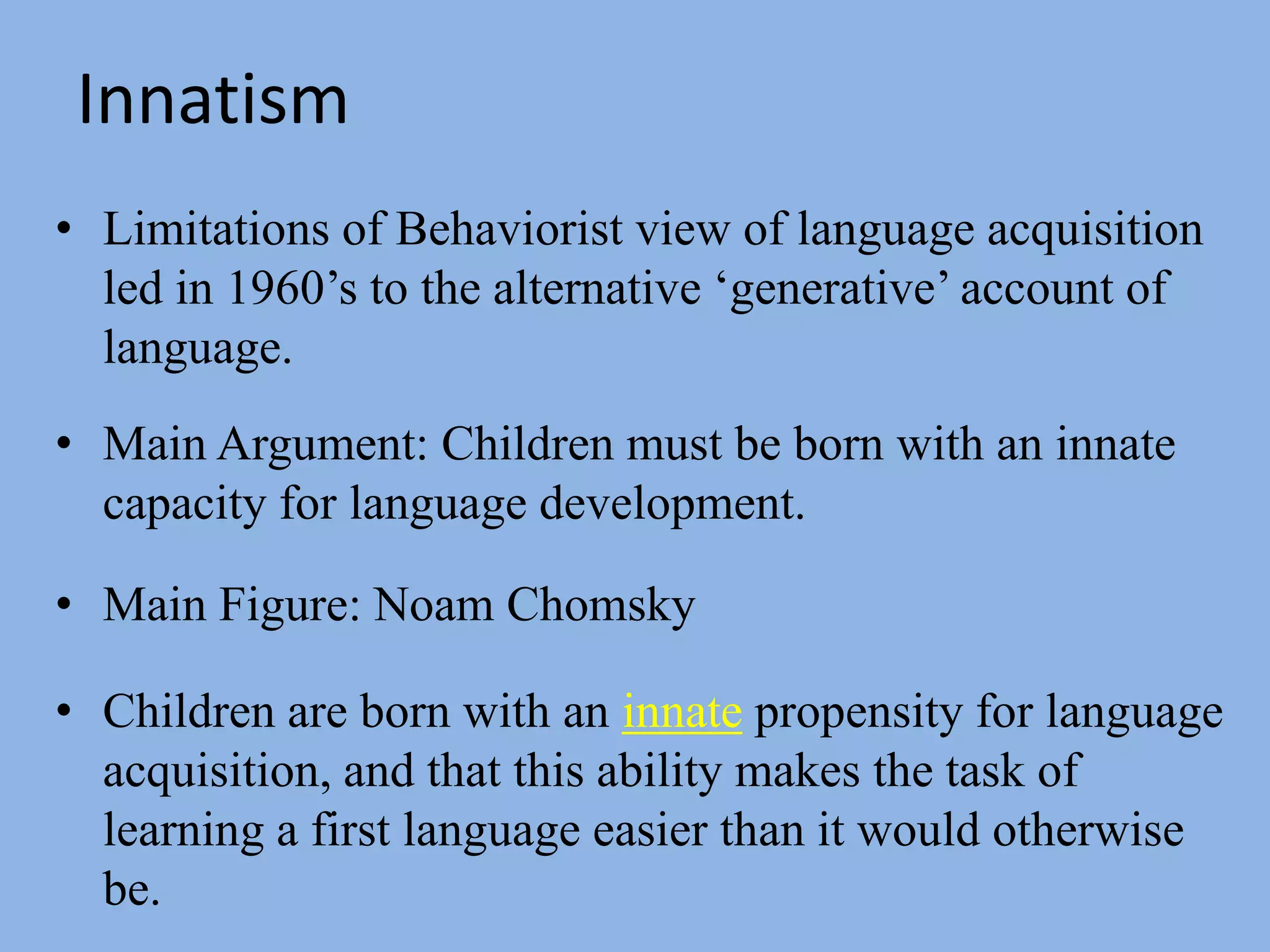 InnatismLimitations of Behaviorist view of language acquisition led in 1960’s to the alternative ‘generative’ account of language.Main Argument: Children must be born with an innate capacity for language development.Main Figure: Noam ChomskyChildren are born with an innate propensity for language acquisition, and that this ability makes the task of learning a first language easier than it would otherwise be. 
