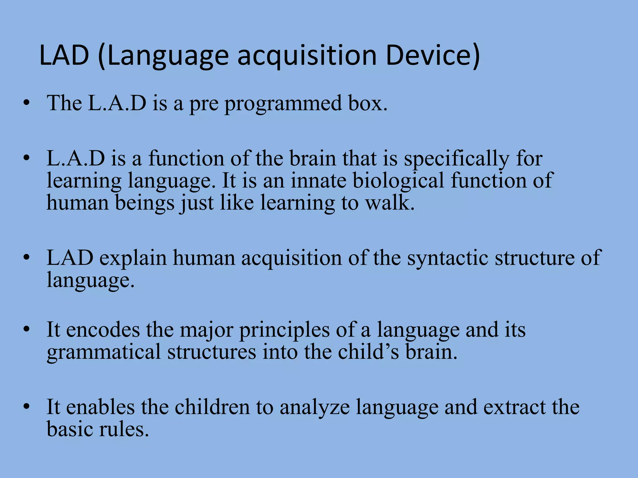 LAD (Language acquisition Device)The L.A.D is a pre programmed box.L.A.D is a function of the brain that is specifically for learning language. It is an innate biological function of human beings just like learning to walk.LAD explain human acquisition of the syntactic structure of language. It encodes the major principles of a language and its grammatical structures into the child’s brain.It enables the children to analyze language and extract the basic rules.