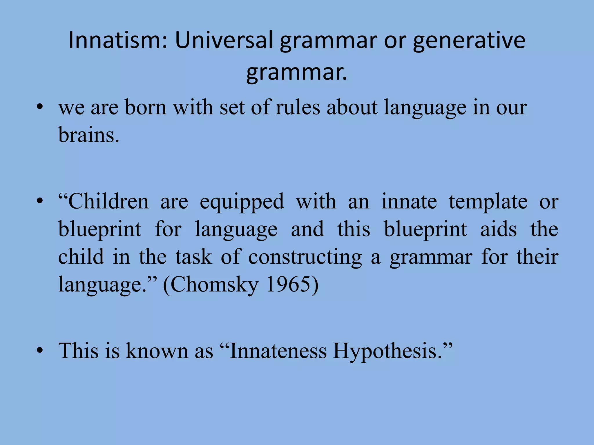 Innatism: Universal grammar or generative grammar.we are born with set of rules about language in our brains.“Children are equipped with an innate template or blueprint for language and this blueprint aids the child in the task of constructing a grammar for their language.” (Chomsky 1965)This is known as “Innateness Hypothesis.”