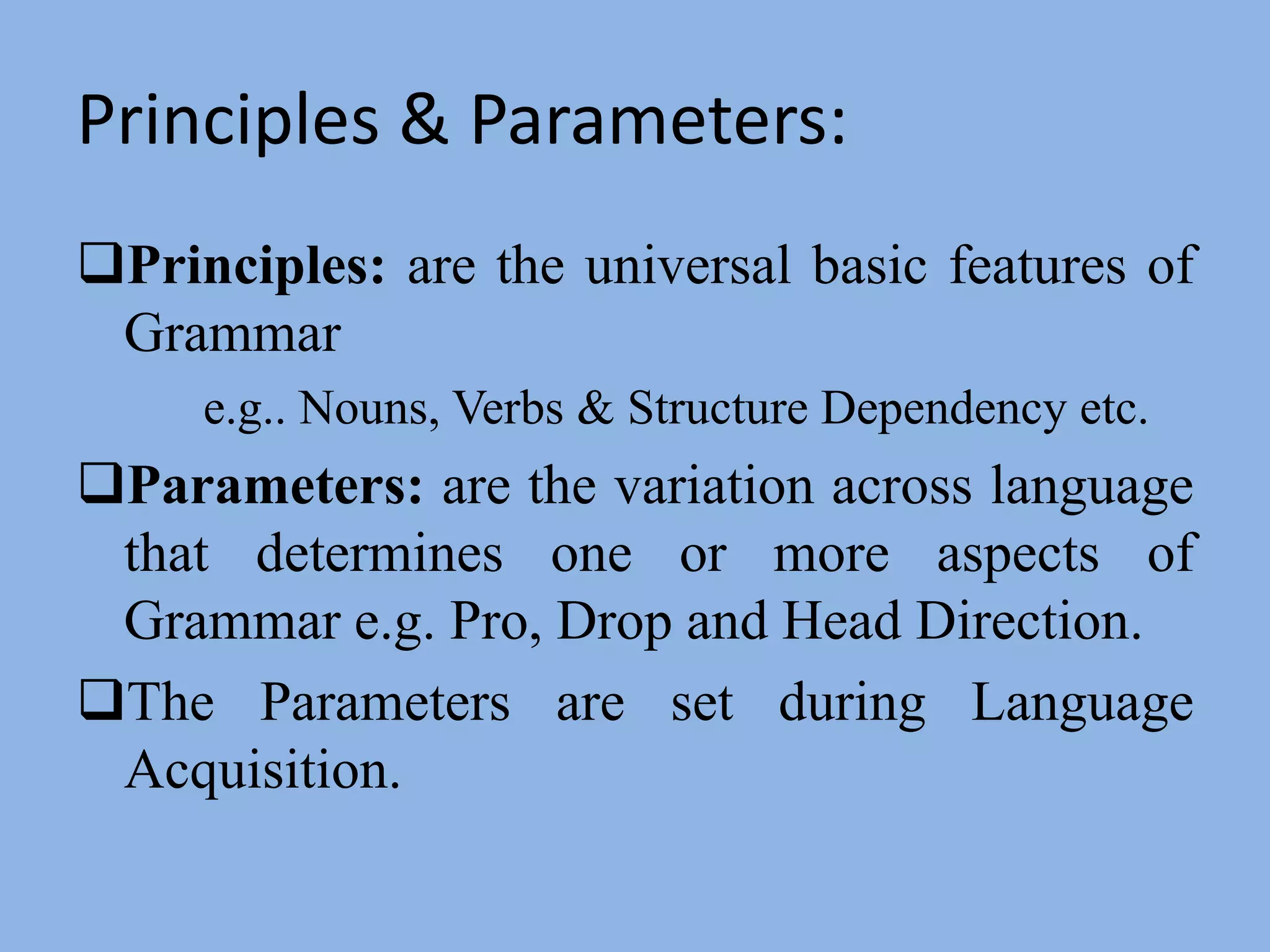 Principles & Parameters:Principles:are the universal basic features of Grammar e.g.. Nouns, Verbs & Structure Dependency etc.Parameters:are the variation across language that determines one or more aspects of Grammar e.g. Pro, Drop and Head Direction.