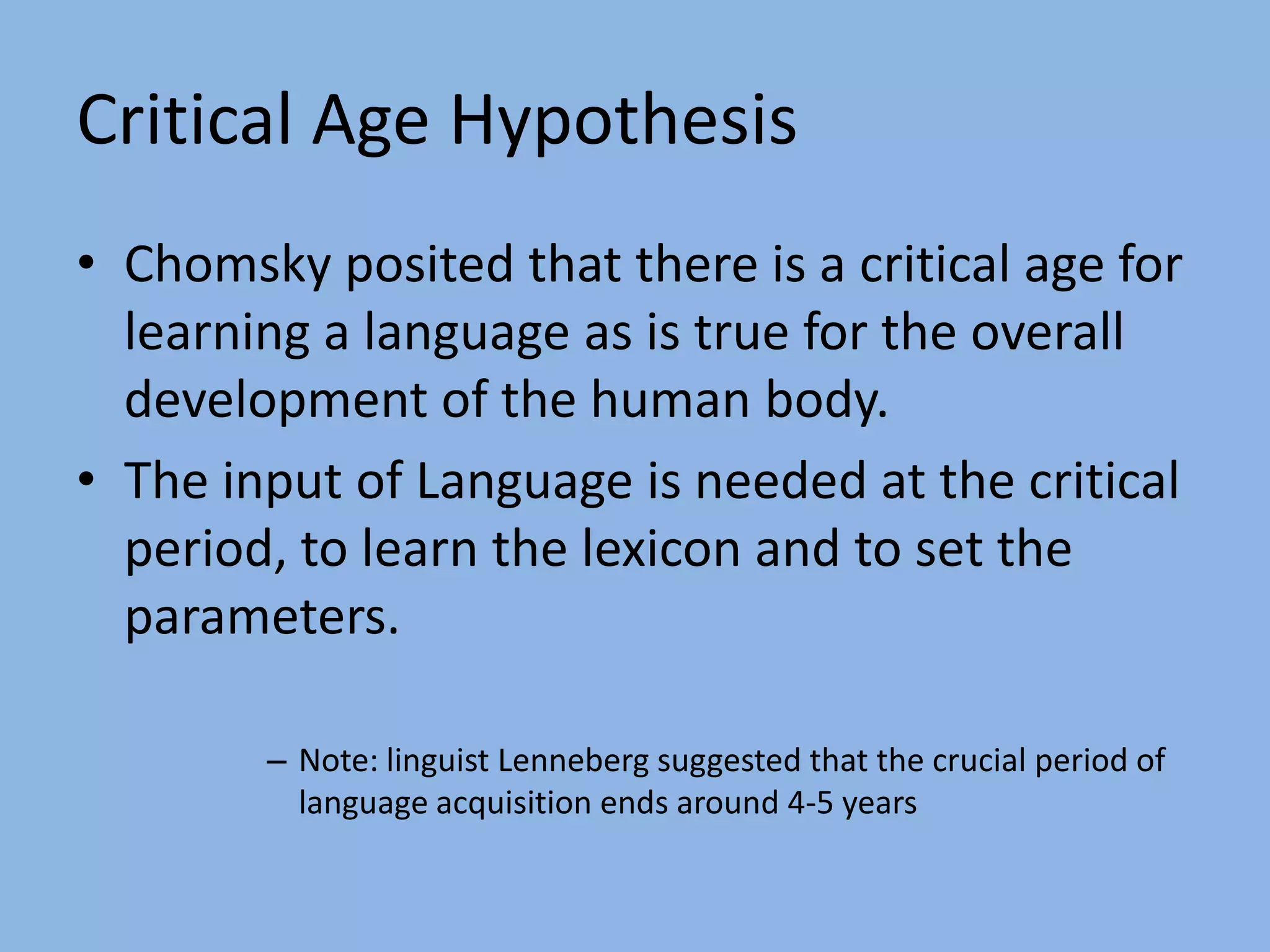 The Parameters are set during Language Acquisition.Critical Age HypothesisChomsky posited that there is a critical age for learning a language as is true for the overall development of the human body.The input of Language is needed at the critical period, to learn the lexicon and to set the parameters.Note: linguist Lenneberg suggested that the crucial period of language acquisition ends around 4-5 years