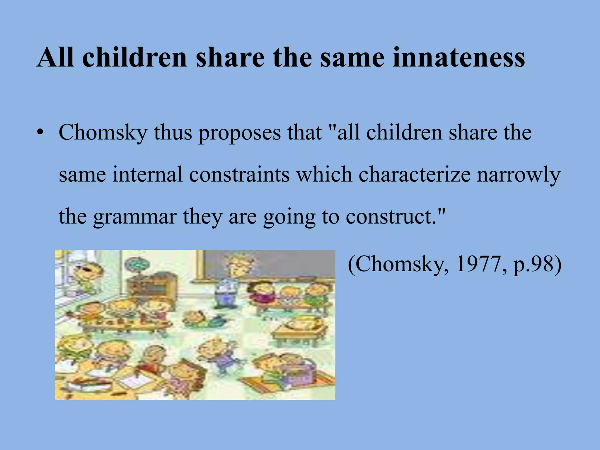 All children share the same innatenessChomsky thus proposes that "all children share the same internal constraints which characterize narrowly the grammar they are going to construct." 						  (Chomsky, 1977, p.98) 