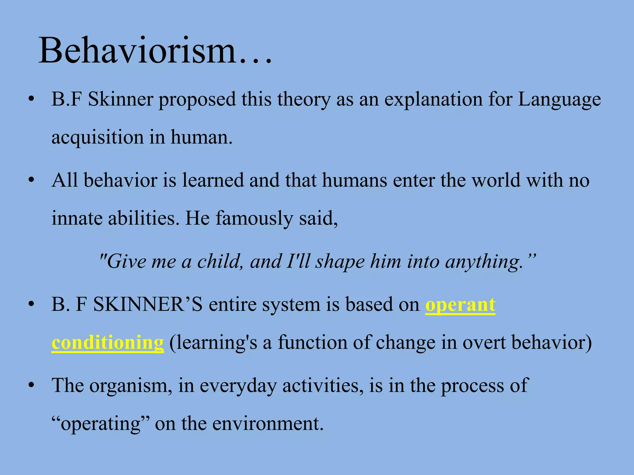 Behaviorism…B.F Skinner proposed this theory as an explanation for Language acquisition in human.All behavior is learned and that humans enter the world with no innate abilities. He famously said, "Give me a child, and I'll shape him into anything.”B. F SKINNER’S entire system is based on operant conditioning (learning's a function of change in overt behavior)The organism, in everyday activities, is in the process of “operating” on the environment.