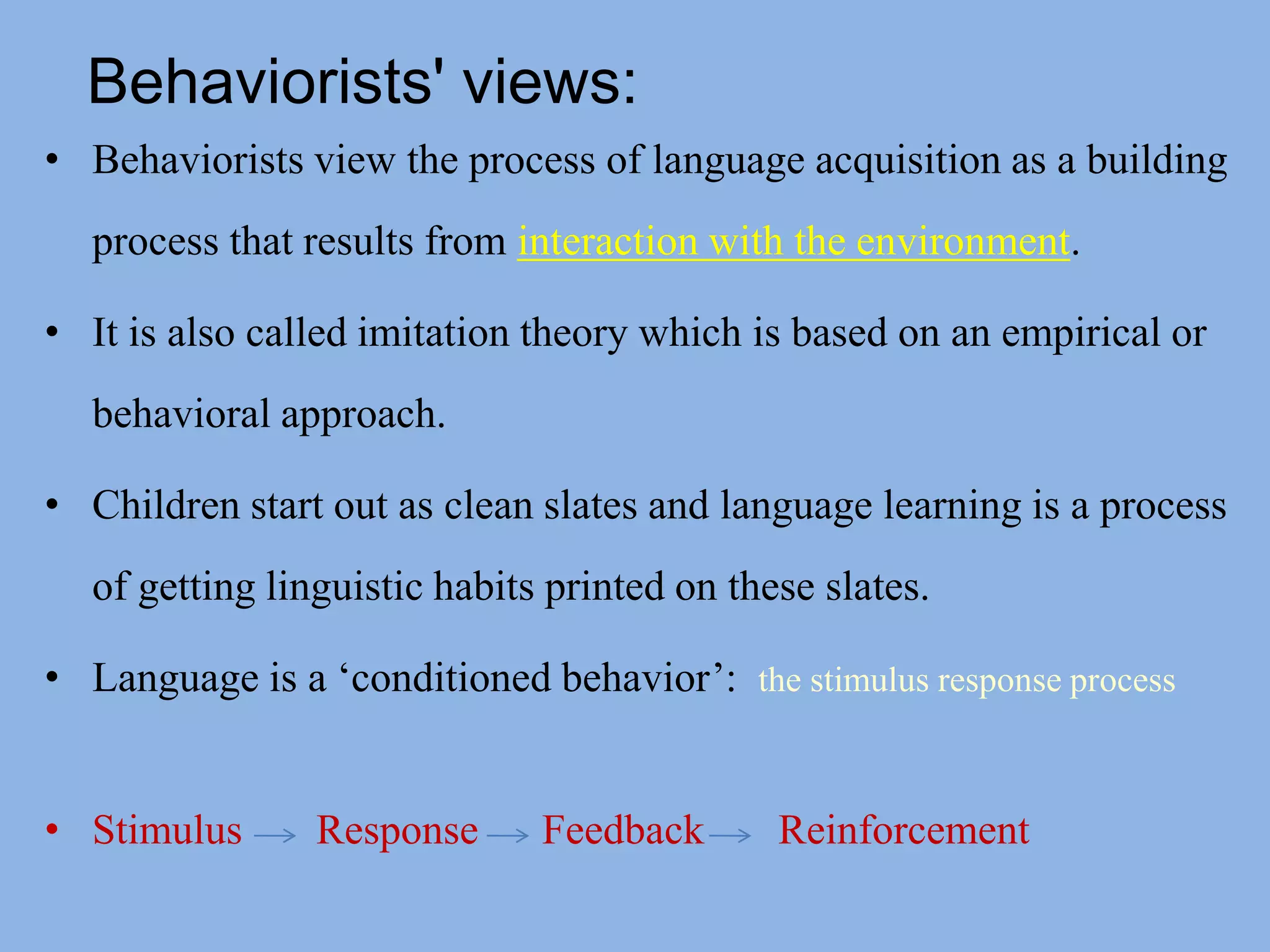 Behaviorists' views:Behaviorists view the process of language acquisition as a building process that results from interaction with the environment. It is also called imitation theory which is based on an empirical or behavioral approach.Children start out as clean slates and language learning is a process of getting linguistic habits printed on these slates.Language is a ‘conditioned behavior’:  the stimulus response processStimulus       Response      Feedback       Reinforcement