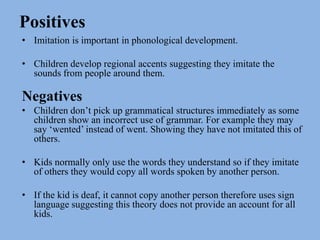 PositivesImitation is important in phonological development. Children develop regional accents suggesting they imitate the sounds from people around them. NegativesChildren don’t pick up grammatical structures immediately as some children show an incorrect use of grammar. For example they may say ‘wented’ instead of went. Showing they have not imitated this of others. Kids normally only use the words they understand so if they imitate of others they would copy all words spoken by another person. If the kid is deaf, it cannot copy another person therefore uses sign language suggesting this theory does not provide an account for all kids. 