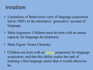 InnatismLimitations of Behaviorist view of language acquisition led in 1960’s to the alternative ‘generative’ account of language.Main Argument: Children must be born with an innate capacity for language development.Main Figure: Noam ChomskyChildren are born with an innate propensity for language acquisition, and that this ability makes the task of learning a first language easier than it would otherwise be. 