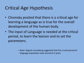 The Parameters are set during Language Acquisition.Critical Age HypothesisChomsky posited that there is a critical age for learning a language as is true for the overall development of the human body.The input of Language is needed at the critical period, to learn the lexicon and to set the parameters.Note: linguist Lenneberg suggested that the crucial period of language acquisition ends around 4-5 years