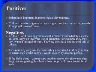  Imitation is important in phonological development.
 Children develop regional accents suggesting they imitate the sounds
from people around them.
Negatives
 Children don’t pick up grammatical structures immediately as some
children show an incorrect use of grammar. For example they may
say ‘wented’ instead of went. Showing they have not imitated this of
others.
 Kids normally only use the words they understand so if they imitate
of others they would copy all words spoken by another person.
 If the kid is deaf, it cannot copy another person therefore uses sign
language suggesting this theory does not provide an account for all
kids.
 