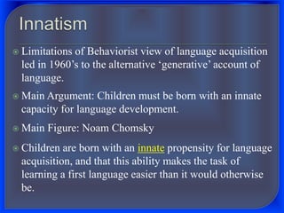  Limitations of Behaviorist view of language acquisition
led in 1960’s to the alternative ‘generative’ account of
language.
 Main Argument: Children must be born with an innate
capacity for language development.
 Main Figure: Noam Chomsky
 Children are born with an innate propensity for language
acquisition, and that this ability makes the task of
learning a first language easier than it would otherwise
be.
 