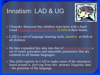  Chomsky theorized that children were born with a hard-
wired language acquisition device (LAD) in their brains.
 LAD is a set of language learning tools, intuitive at birth in
all children.
 He later expanded this idea into that of universal grammar, a
set of innate principles and adjustable parameters that are
common to all human languages.
 The child exploits its LAD to make sense of the utterances
heard around it, deriving from this ‘primary linguistic data’
– the grammar of the language
 