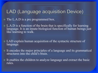  The L.A.D is a pre programmed box.
 L.A.D is a function of the brain that is specifically for learning
language. It is an innate biological function of human beings just
like learning to walk.
 LAD explain human acquisition of the syntactic structure of
language.
 It encodes the major principles of a language and its grammatical
structures into the child’s brain.
 It enables the children to analyze language and extract the basic
rules.
 