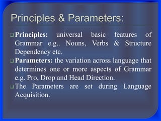 Principles: universal basic features of
Grammar e.g.. Nouns, Verbs & Structure
Dependency etc.
Parameters: the variation across language that
determines one or more aspects of Grammar
e.g. Pro, Drop and Head Direction.
The Parameters are set during Language
Acquisition.
 