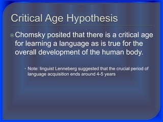Chomsky posited that there is a critical age
for learning a language as is true for the
overall development of the human body.
 Note: linguist Lenneberg suggested that the crucial period of
language acquisition ends around 4-5 years
 