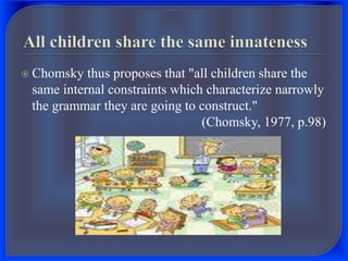  Chomsky thus proposes that "all children share the
same internal constraints which characterize narrowly
the grammar they are going to construct."
(Chomsky, 1977, p.98)
 
