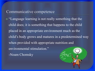  “Language learning is not really something that the
child does; it is something that happens to the child
placed in an appropriate environment much as the
child’s body grows and matures in a predetermined way
when provided with appropriate nutrition and
environmental stimulation.”
-Noam Chomsky
 
