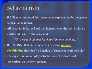  B.F Skinner proposed this theory as an explanation for Language
acquisition in human.
 All behavior is learned and that humans enter the world with no
innate abilities. He famously said,
"Give me a child, and I'll shape him into anything.”
 B. F SKINNER’S entire system is based on operant
conditioning (learning's a function of change in overt behavior)
 The organism, in everyday activities, is in the process of
“operating” on the environment.
 