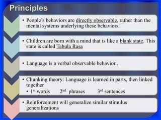 • People’s behaviors are directly observable, rather than the
mental systems underlying these behaviors.
• Children are born with a mind that is like a blank state. This
state is called Tabula Rasa
• Language is a verbal observable behavior .
• Chunking theory: Language is learned in parts, then linked
together
• 1st words 2nd phrases 3rd sentences
• Reinforcement will generalize similar stimulus
generalizations
 
