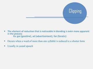  The element of reduction that is noticeable in blending is even more apparent
in the process
Ex: gas (gasoline), ad (advertisement), fan (fanatic)
 Occurs when a word of more than one syllable is reduced to a shorter form
 Usually in casual speech
Clipping
 