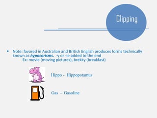  Note: favored in Australian and British English produces forms technically
known as hypocorisms. -y or -ie added to the end
Ex: movie (moving pictures), brekky (breakfast)
Clipping
Hippo - Hippopotamus
Gas - Gasoline
 
