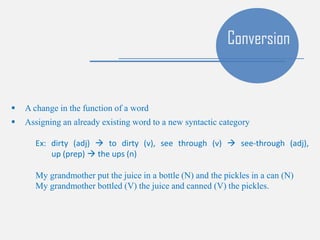  A change in the function of a word
 Assigning an already existing word to a new syntactic category
Ex: dirty (adj)  to dirty (v), see through (v)  see-through (adj),
up (prep)  the ups (n)
My grandmother put the juice in a bottle (N) and the pickles in a can (N)
My grandmother bottled (V) the juice and canned (V) the pickles.
Conversion
 