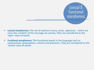 Lexical morphemes: The set of ordinary nouns, verbs, adjectives - which are
carry the 'content' of the message we convey. They are considered as the
'open' class of words
 Funtional morphemes: The functional words in the language such as
conjunctions, prepositions, articles and pronouns. They are considered as the
'closed' class of words.
Lexical &
functional
morphemes
 