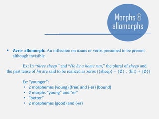 Morphs &
allomorphs
 Zero- allomorph: An inflection on nouns or verbs presumed to be present
although invisible
Ex: In “three sheep” and “He hit a home run,” the plural of sheep and
the past tense of hit are said to be realized as zeros ({sheep} + {∅} ; {hit} + {∅})
Ex: “younger”:
• 2 morphemes {young} (free) and {-er} (bound)
• 2 morphs “young” and “er”
• “better”
• 2 morphemes {good} and {-er}
 