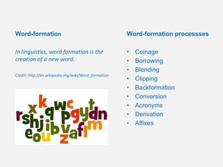 Word-formation processses
• Coinage
• Borrowing
• Blending
• Clipping
• Backformation
• Conversion
• Acronyms
• Derivation
• Affixes
Word-formation
In linguistics, word formation is the
creation of a new word.
Credit: http://en.wikipedia.org/wiki/Word_formation
 