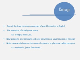  One of the least common processes of word formation in English
 The invention of totally new terms.
Ex: Google, nylon ,etc.
 New products and concepts and new activities are usual sources of coinage
 Note: new words base on the name of a person or place are called eponyms.
Ex : sandwich , jeans, fahrenheit
Coinage
 