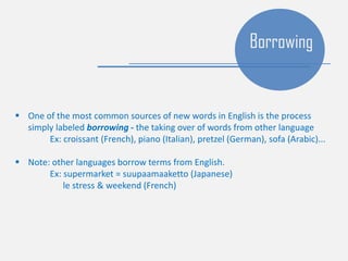  One of the most common sources of new words in English is the process
simply labeled borrowing - the taking over of words from other language
Ex: croissant (French), piano (Italian), pretzel (German), sofa (Arabic)...
 Note: other languages borrow terms from English.
Ex: supermarket = suupaamaaketto (Japanese)
le stress & weekend (French)
Borrowing
 