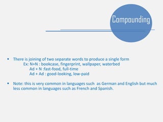  There is joining of two separate words to produce a single form
Ex: N+N : bookcase, fingerprint, wallpaper, waterbed
Ad + N :fast-food, full-time
Ad + Ad : good-looking, low-paid
 Note: this is very common in languages such as German and English but much
less common in languages such as French and Spanish.
Compounding
 