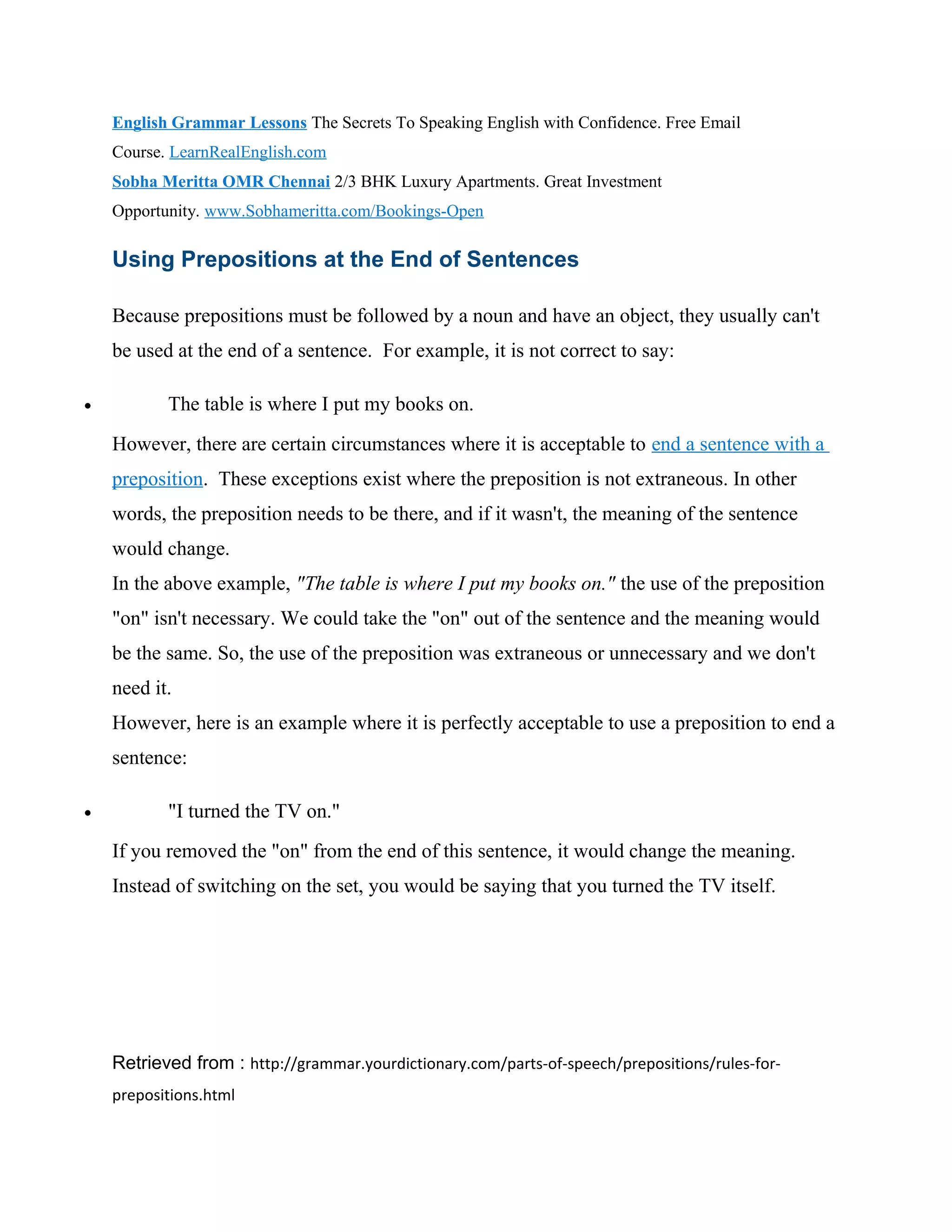 English Grammar Lessons The Secrets To Speaking English with Confidence. Free Email
Course. LearnRealEnglish.com
Sobha Meritta OMR Chennai 2/3 BHK Luxury Apartments. Great Investment
Opportunity. www.Sobhameritta.com/Bookings-Open
Using Prepositions at the End of Sentences
Because prepositions must be followed by a noun and have an object, they usually can't
be used at the end of a sentence. For example, it is not correct to say:
• The table is where I put my books on.
However, there are certain circumstances where it is acceptable to end a sentence with a
preposition. These exceptions exist where the preposition is not extraneous. In other
words, the preposition needs to be there, and if it wasn't, the meaning of the sentence
would change.
In the above example, "The table is where I put my books on." the use of the preposition
"on" isn't necessary. We could take the "on" out of the sentence and the meaning would
be the same. So, the use of the preposition was extraneous or unnecessary and we don't
need it.
However, here is an example where it is perfectly acceptable to use a preposition to end a
sentence:
• "I turned the TV on."
If you removed the "on" from the end of this sentence, it would change the meaning.
Instead of switching on the set, you would be saying that you turned the TV itself.
Retrieved from : http://grammar.yourdictionary.com/parts-of-speech/prepositions/rules-for-
prepositions.html
 