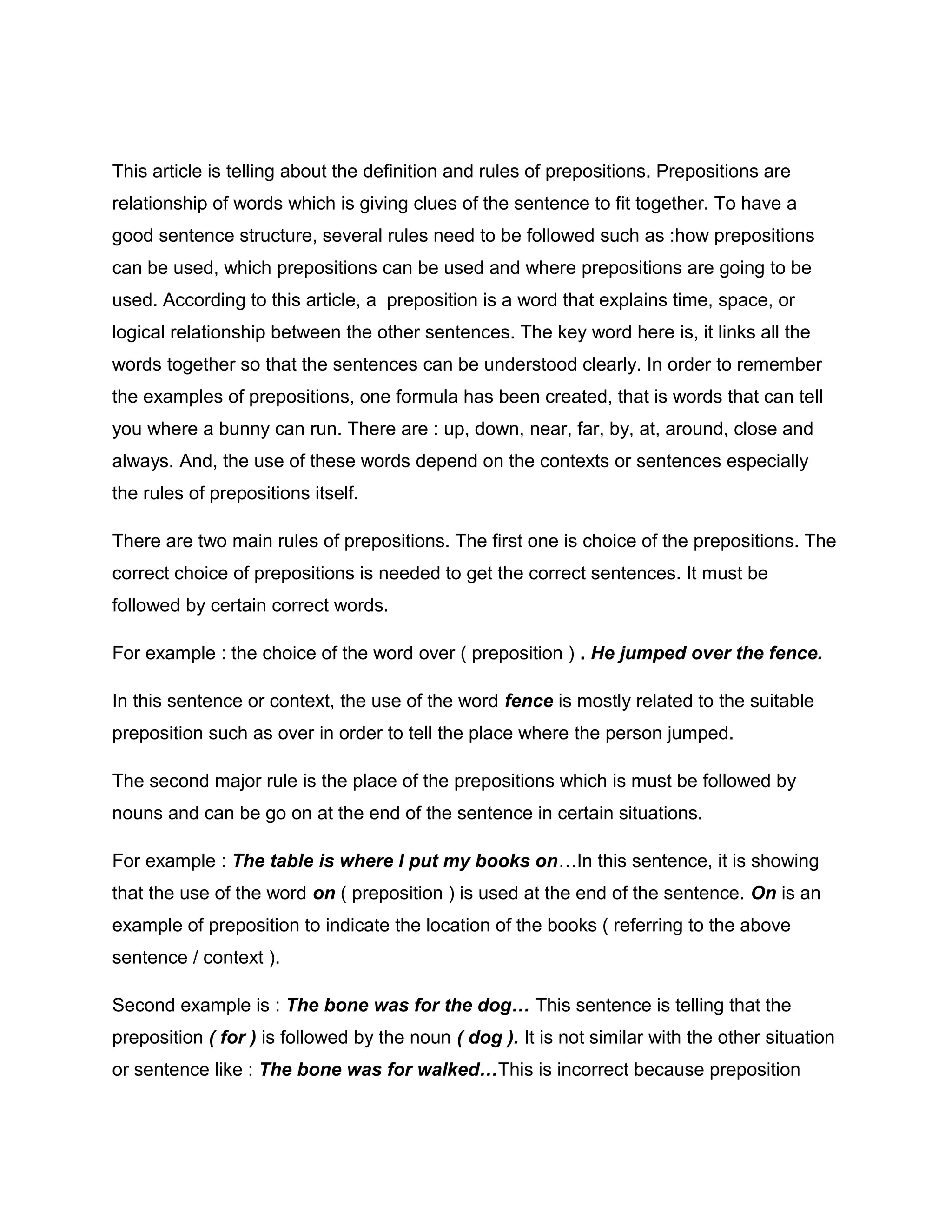 This article is telling about the definition and rules of prepositions. Prepositions are
relationship of words which is giving clues of the sentence to fit together. To have a
good sentence structure, several rules need to be followed such as :how prepositions
can be used, which prepositions can be used and where prepositions are going to be
used. According to this article, a preposition is a word that explains time, space, or
logical relationship between the other sentences. The key word here is, it links all the
words together so that the sentences can be understood clearly. In order to remember
the examples of prepositions, one formula has been created, that is words that can tell
you where a bunny can run. There are : up, down, near, far, by, at, around, close and
always. And, the use of these words depend on the contexts or sentences especially
the rules of prepositions itself.
There are two main rules of prepositions. The first one is choice of the prepositions. The
correct choice of prepositions is needed to get the correct sentences. It must be
followed by certain correct words.
For example : the choice of the word over ( preposition ) . He jumped over the fence.
In this sentence or context, the use of the word fence is mostly related to the suitable
preposition such as over in order to tell the place where the person jumped.
The second major rule is the place of the prepositions which is must be followed by
nouns and can be go on at the end of the sentence in certain situations.
For example : The table is where I put my books on…In this sentence, it is showing
that the use of the word on ( preposition ) is used at the end of the sentence. On is an
example of preposition to indicate the location of the books ( referring to the above
sentence / context ).
Second example is : The bone was for the dog… This sentence is telling that the
preposition ( for ) is followed by the noun ( dog ). It is not similar with the other situation
or sentence like : The bone was for walked…This is incorrect because preposition
 