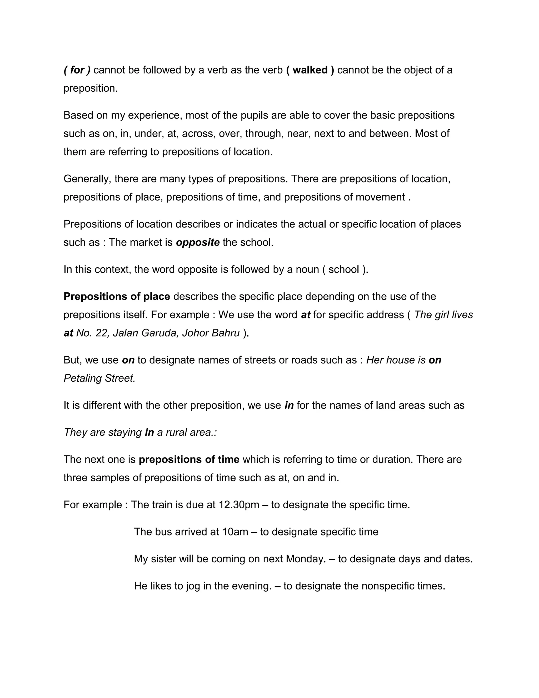 ( for ) cannot be followed by a verb as the verb ( walked ) cannot be the object of a
preposition.
Based on my experience, most of the pupils are able to cover the basic prepositions
such as on, in, under, at, across, over, through, near, next to and between. Most of
them are referring to prepositions of location.
Generally, there are many types of prepositions. There are prepositions of location,
prepositions of place, prepositions of time, and prepositions of movement .
Prepositions of location describes or indicates the actual or specific location of places
such as : The market is opposite the school.
In this context, the word opposite is followed by a noun ( school ).
Prepositions of place describes the specific place depending on the use of the
prepositions itself. For example : We use the word at for specific address ( The girl lives
at No. 22, Jalan Garuda, Johor Bahru ).
But, we use on to designate names of streets or roads such as : Her house is on
Petaling Street.
It is different with the other preposition, we use in for the names of land areas such as
They are staying in a rural area.:
The next one is prepositions of time which is referring to time or duration. There are
three samples of prepositions of time such as at, on and in.
For example : The train is due at 12.30pm – to designate the specific time.
The bus arrived at 10am – to designate specific time
My sister will be coming on next Monday. – to designate days and dates.
He likes to jog in the evening. – to designate the nonspecific times.
 