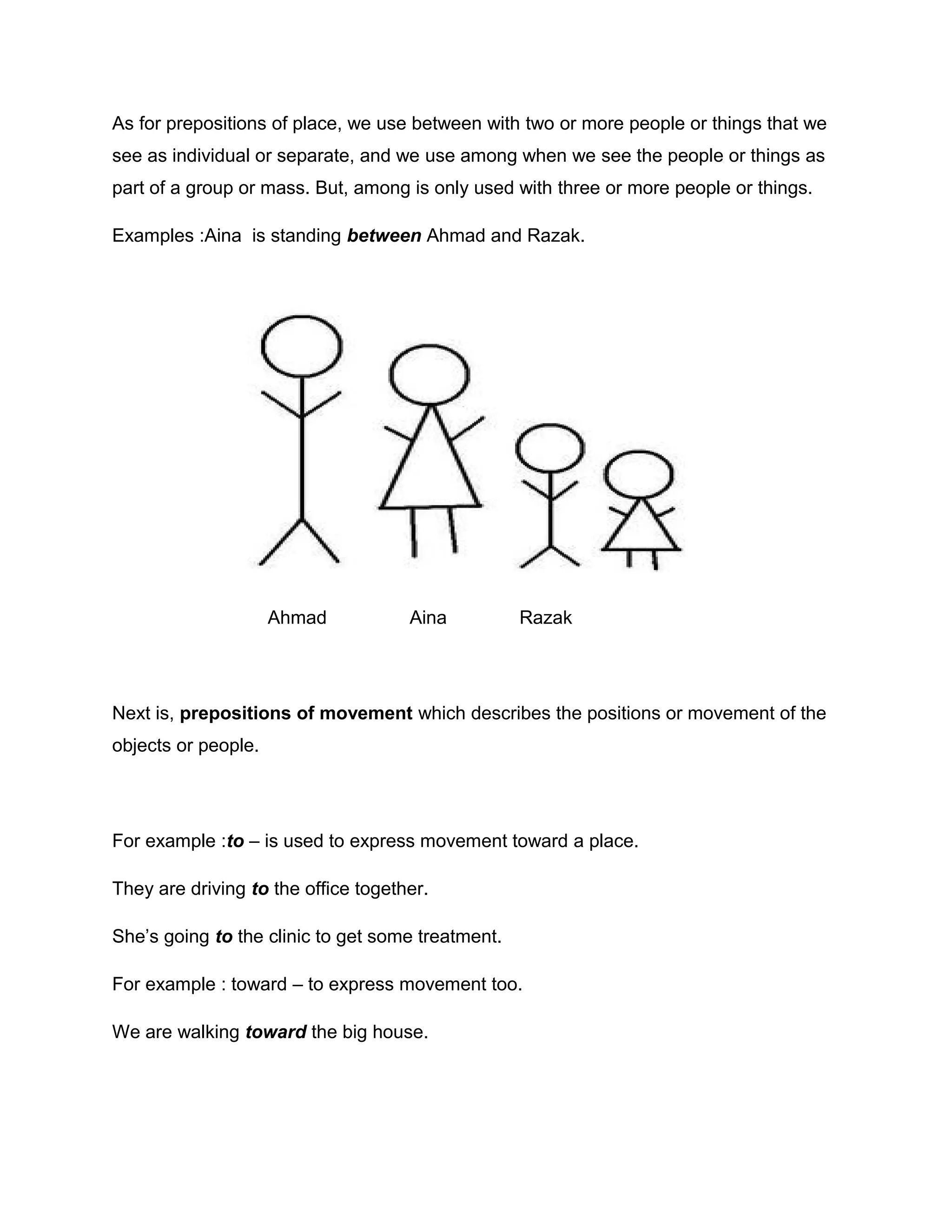 As for prepositions of place, we use between with two or more people or things that we
see as individual or separate, and we use among when we see the people or things as
part of a group or mass. But, among is only used with three or more people or things.
Examples :Aina is standing between Ahmad and Razak.
Ahmad Aina Razak
Next is, prepositions of movement which describes the positions or movement of the
objects or people.
For example :to – is used to express movement toward a place.
They are driving to the office together.
She’s going to the clinic to get some treatment.
For example : toward – to express movement too.
We are walking toward the big house.
 