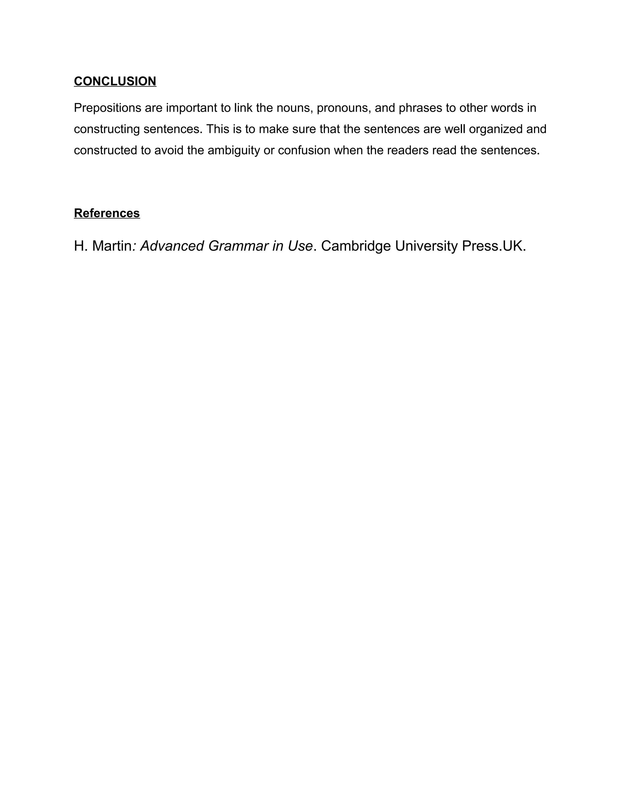 CONCLUSION
Prepositions are important to link the nouns, pronouns, and phrases to other words in
constructing sentences. This is to make sure that the sentences are well organized and
constructed to avoid the ambiguity or confusion when the readers read the sentences.
References
H. Martin: Advanced Grammar in Use. Cambridge University Press.UK.
 