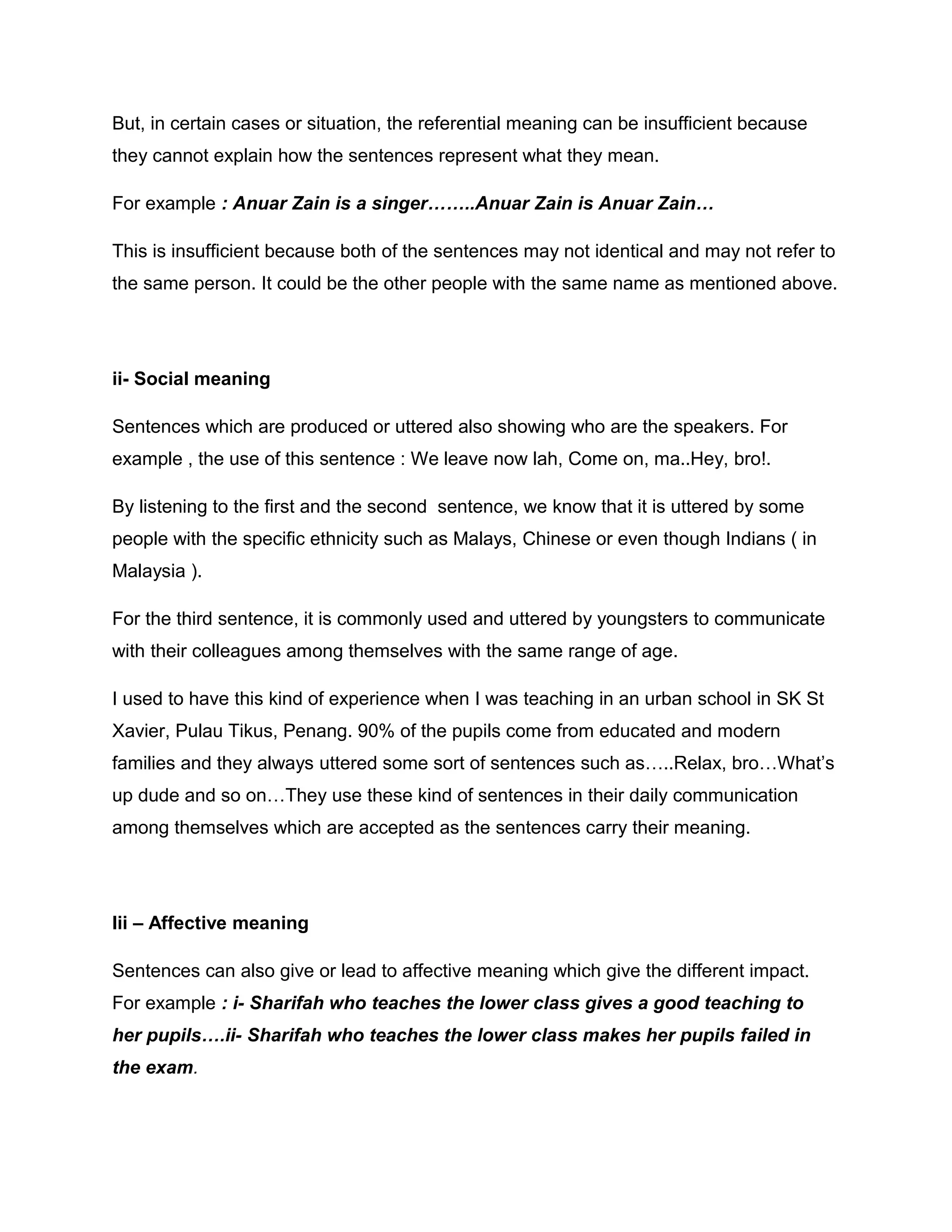 But, in certain cases or situation, the referential meaning can be insufficient because
they cannot explain how the sentences represent what they mean.
For example : Anuar Zain is a singer……..Anuar Zain is Anuar Zain…
This is insufficient because both of the sentences may not identical and may not refer to
the same person. It could be the other people with the same name as mentioned above.
ii- Social meaning
Sentences which are produced or uttered also showing who are the speakers. For
example , the use of this sentence : We leave now lah, Come on, ma..Hey, bro!.
By listening to the first and the second sentence, we know that it is uttered by some
people with the specific ethnicity such as Malays, Chinese or even though Indians ( in
Malaysia ).
For the third sentence, it is commonly used and uttered by youngsters to communicate
with their colleagues among themselves with the same range of age.
I used to have this kind of experience when I was teaching in an urban school in SK St
Xavier, Pulau Tikus, Penang. 90% of the pupils come from educated and modern
families and they always uttered some sort of sentences such as…..Relax, bro…What’s
up dude and so on…They use these kind of sentences in their daily communication
among themselves which are accepted as the sentences carry their meaning.
Iii – Affective meaning
Sentences can also give or lead to affective meaning which give the different impact.
For example : i- Sharifah who teaches the lower class gives a good teaching to
her pupils….ii- Sharifah who teaches the lower class makes her pupils failed in
the exam.
 