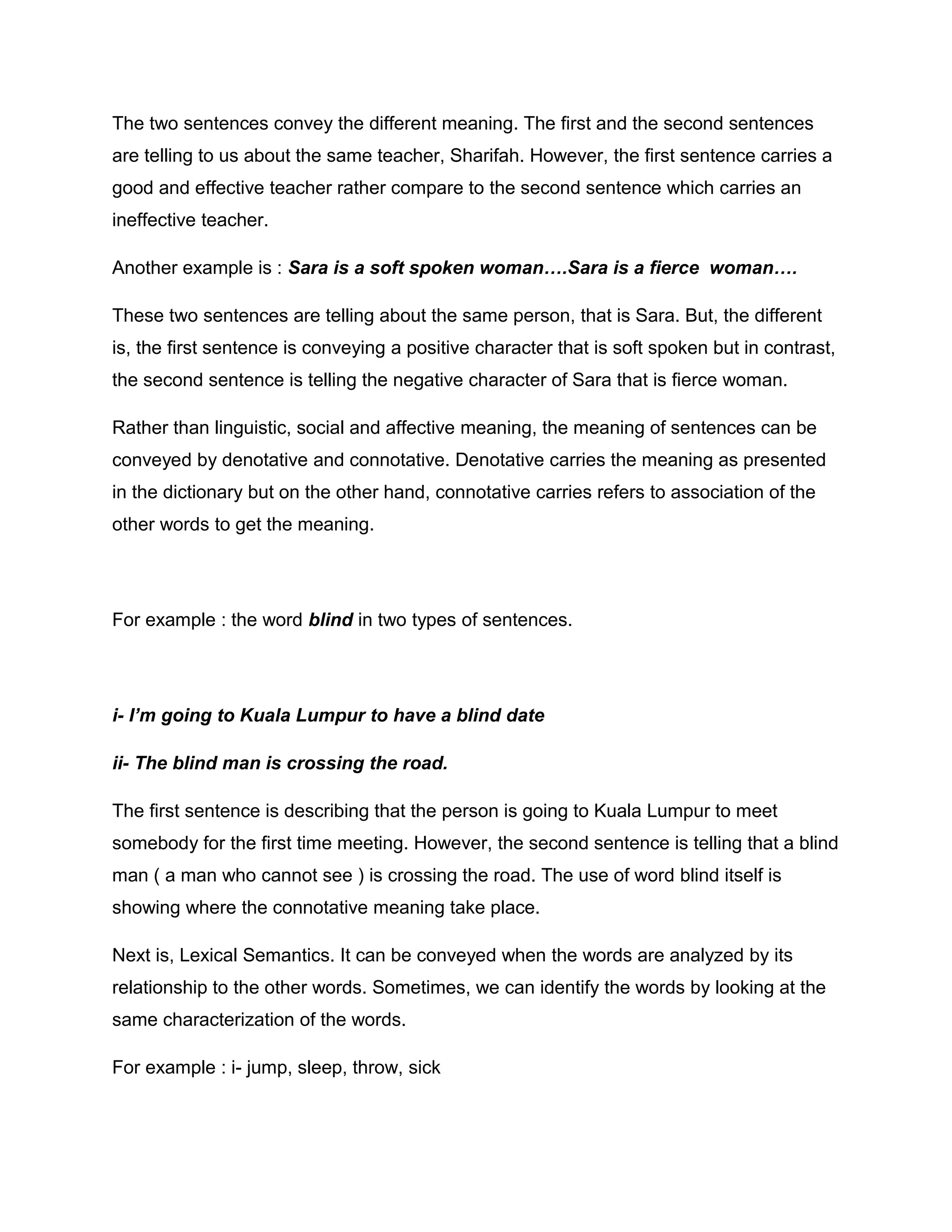 The two sentences convey the different meaning. The first and the second sentences
are telling to us about the same teacher, Sharifah. However, the first sentence carries a
good and effective teacher rather compare to the second sentence which carries an
ineffective teacher.
Another example is : Sara is a soft spoken woman….Sara is a fierce woman….
These two sentences are telling about the same person, that is Sara. But, the different
is, the first sentence is conveying a positive character that is soft spoken but in contrast,
the second sentence is telling the negative character of Sara that is fierce woman.
Rather than linguistic, social and affective meaning, the meaning of sentences can be
conveyed by denotative and connotative. Denotative carries the meaning as presented
in the dictionary but on the other hand, connotative carries refers to association of the
other words to get the meaning.
For example : the word blind in two types of sentences.
i- I’m going to Kuala Lumpur to have a blind date
ii- The blind man is crossing the road.
The first sentence is describing that the person is going to Kuala Lumpur to meet
somebody for the first time meeting. However, the second sentence is telling that a blind
man ( a man who cannot see ) is crossing the road. The use of word blind itself is
showing where the connotative meaning take place.
Next is, Lexical Semantics. It can be conveyed when the words are analyzed by its
relationship to the other words. Sometimes, we can identify the words by looking at the
same characterization of the words.
For example : i- jump, sleep, throw, sick
 