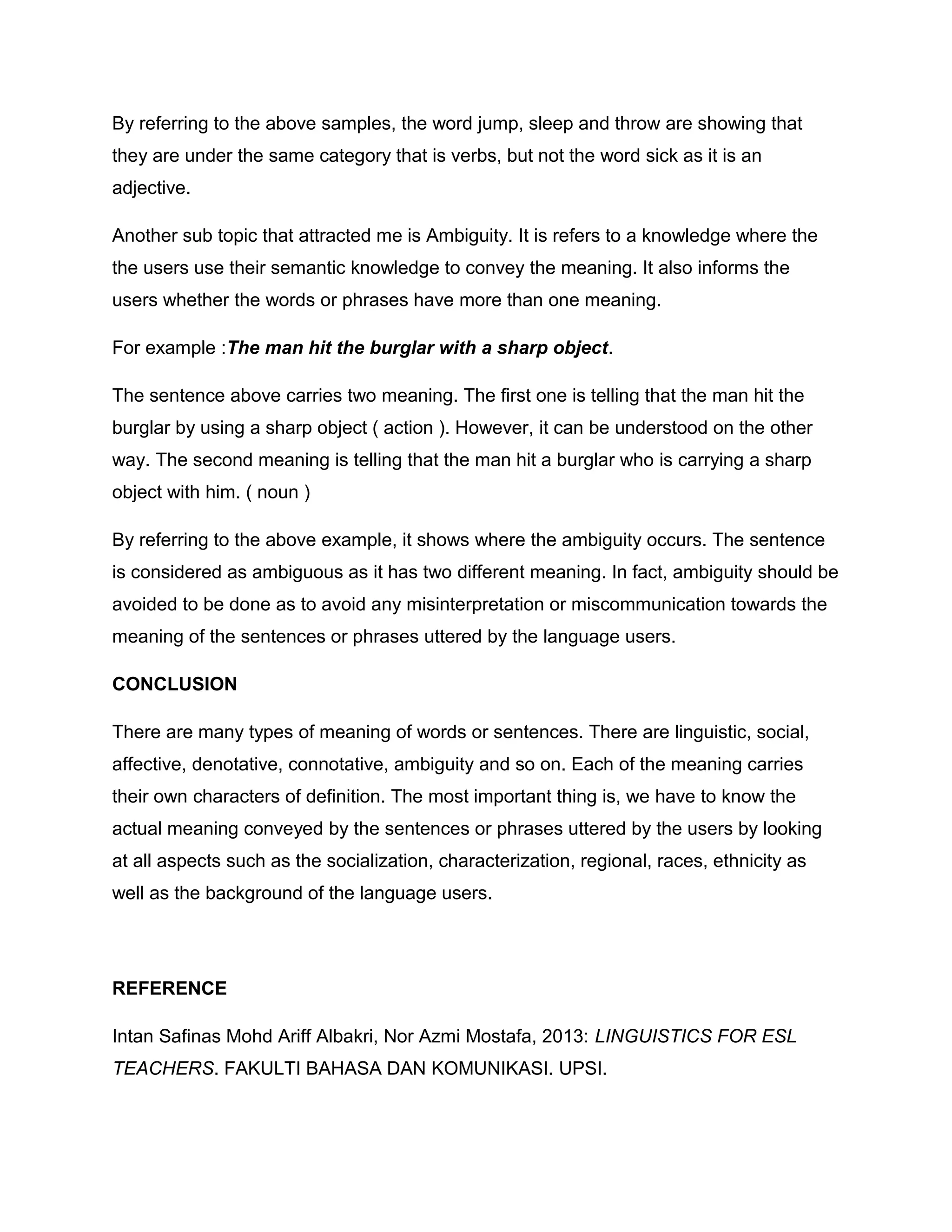 By referring to the above samples, the word jump, sleep and throw are showing that
they are under the same category that is verbs, but not the word sick as it is an
adjective.
Another sub topic that attracted me is Ambiguity. It is refers to a knowledge where the
the users use their semantic knowledge to convey the meaning. It also informs the
users whether the words or phrases have more than one meaning.
For example :The man hit the burglar with a sharp object.
The sentence above carries two meaning. The first one is telling that the man hit the
burglar by using a sharp object ( action ). However, it can be understood on the other
way. The second meaning is telling that the man hit a burglar who is carrying a sharp
object with him. ( noun )
By referring to the above example, it shows where the ambiguity occurs. The sentence
is considered as ambiguous as it has two different meaning. In fact, ambiguity should be
avoided to be done as to avoid any misinterpretation or miscommunication towards the
meaning of the sentences or phrases uttered by the language users.
CONCLUSION
There are many types of meaning of words or sentences. There are linguistic, social,
affective, denotative, connotative, ambiguity and so on. Each of the meaning carries
their own characters of definition. The most important thing is, we have to know the
actual meaning conveyed by the sentences or phrases uttered by the users by looking
at all aspects such as the socialization, characterization, regional, races, ethnicity as
well as the background of the language users.
REFERENCE
Intan Safinas Mohd Ariff Albakri, Nor Azmi Mostafa, 2013: LINGUISTICS FOR ESL
TEACHERS. FAKULTI BAHASA DAN KOMUNIKASI. UPSI.
 