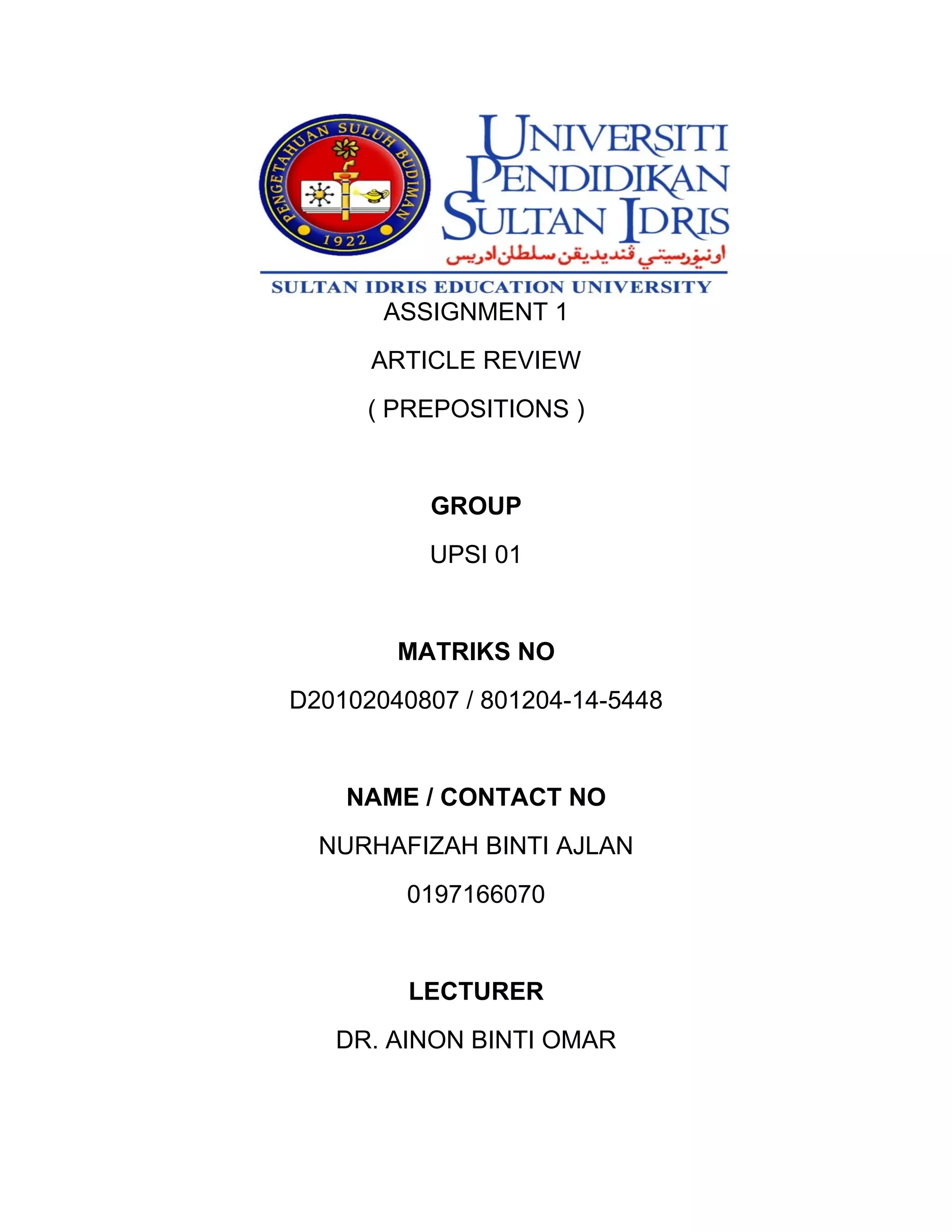 ASSIGNMENT 1
ARTICLE REVIEW
( PREPOSITIONS )
GROUP
UPSI 01
MATRIKS NO
D20102040807 / 801204-14-5448
NAME / CONTACT NO
NURHAFIZAH BINTI AJLAN
0197166070
LECTURER
DR. AINON BINTI OMAR
 