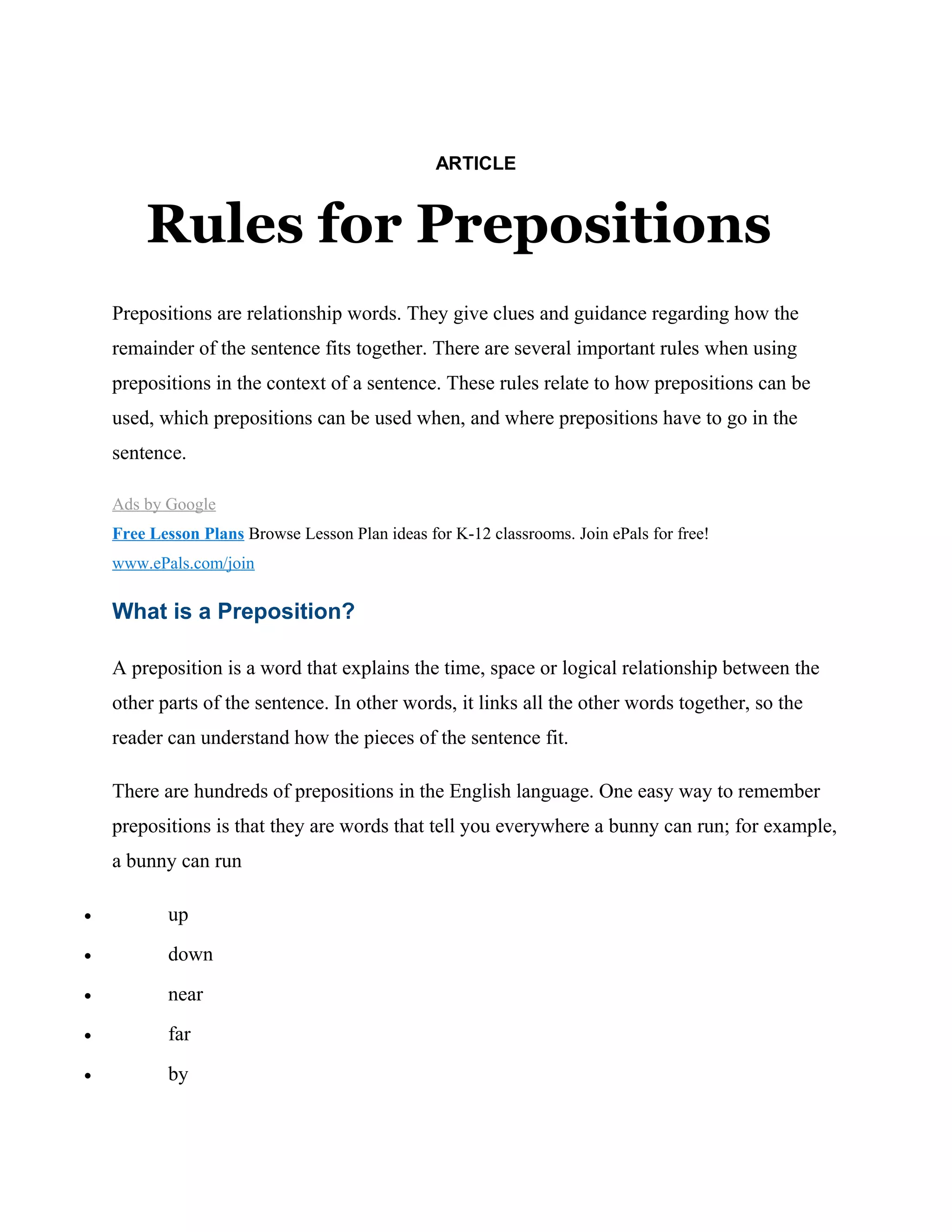 ARTICLE
Rules for Prepositions
Prepositions are relationship words. They give clues and guidance regarding how the
remainder of the sentence fits together. There are several important rules when using
prepositions in the context of a sentence. These rules relate to how prepositions can be
used, which prepositions can be used when, and where prepositions have to go in the
sentence.
Ads by Google
Free Lesson Plans Browse Lesson Plan ideas for K-12 classrooms. Join ePals for free!
www.ePals.com/join
What is a Preposition?
A preposition is a word that explains the time, space or logical relationship between the
other parts of the sentence. In other words, it links all the other words together, so the
reader can understand how the pieces of the sentence fit.
There are hundreds of prepositions in the English language. One easy way to remember
prepositions is that they are words that tell you everywhere a bunny can run; for example,
a bunny can run
• up
• down
• near
• far
• by
 